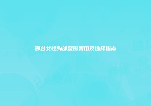 邢台女性胸部整形费用及选择指南