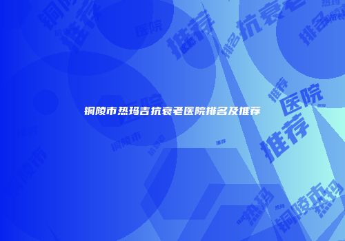 铜陵市热玛吉抗衰老医院排名及推荐