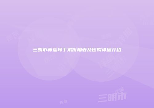 三明市再造耳手术价格表及医院详细介绍