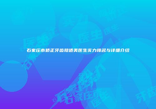 石家庄市矫正牙齿隐适美医生实力排名与详细介绍