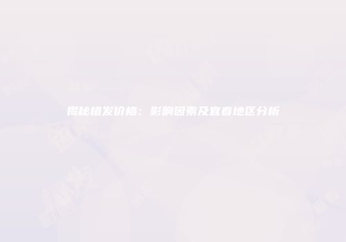 揭秘植发价格：影响因素及宜春地区分析