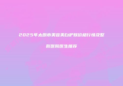 2025年太原市美容美白护肤价格行情及整形医院医生推荐