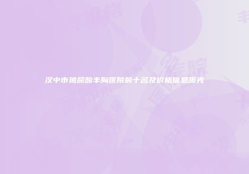 汉中市玻尿酸丰胸医院前十名及价格信息曝光
