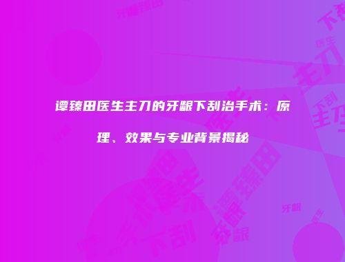 谭臻田医生主刀的牙龈下刮治手术：原理、效果与专业背景揭秘