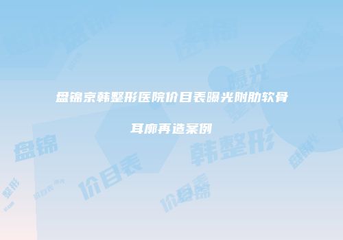 盘锦京韩整形医院价目表曝光附肋软骨耳廓再造案例