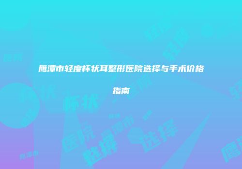 鹰潭市轻度杯状耳整形医院选择与手术价格指南