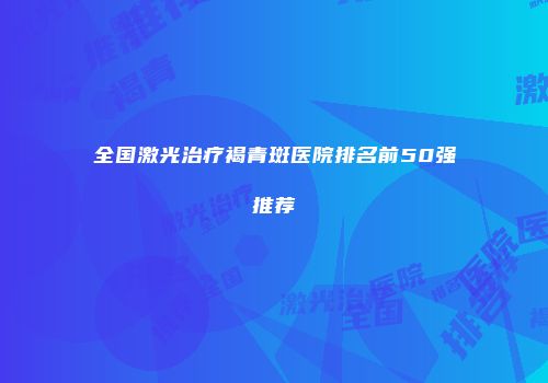 全国激光治疗褐青斑医院排名前50强推荐