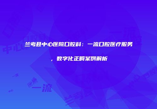 兰考县中心医院口腔科：一流口腔医疗服务，数字化正畸案例解析