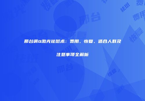 邢台调Q激光祛斑术：费用、恢复、适合人群及注意事项全解析