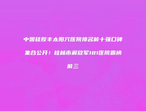 中国硅胶丰太阳穴医院排名前十强口碑集合公开！桂林市解放军181医院霸榜前三