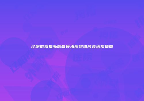 辽阳市拇指外翻截骨术医院排名及选择指南