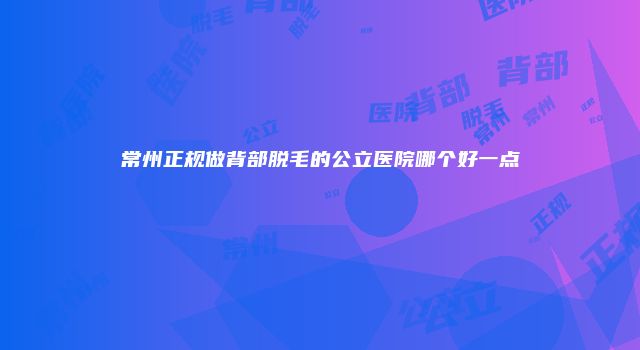 常州正规做背部脱毛的公立医院哪个好一点