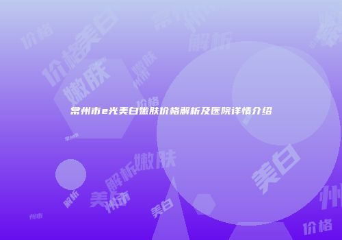 常州市e光美白嫩肤价格解析及医院详情介绍