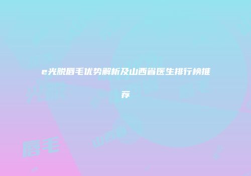 e光脱唇毛优势解析及山西省医生排行榜推荐