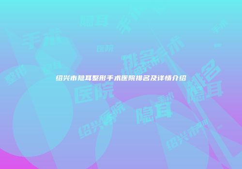 绍兴市隐耳整形手术医院排名及详情介绍
