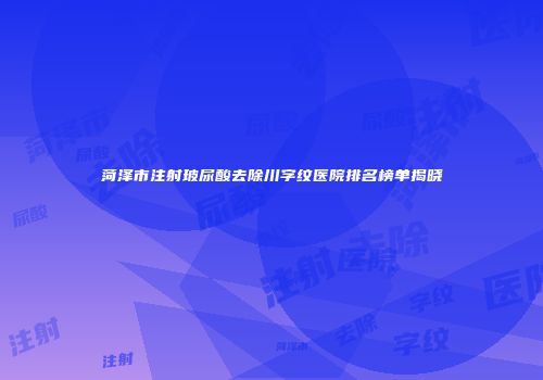 菏泽市注射玻尿酸去除川字纹医院排名榜单揭晓
