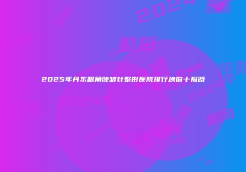 2025年丹东眼角除皱针整形医院排行榜前十揭晓