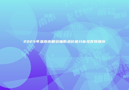 2025年淮南市眼袋抽脂术价格分析及医院推荐