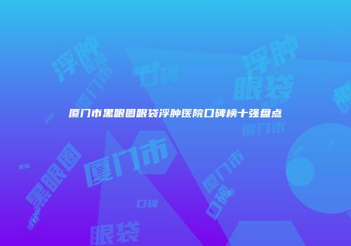 厦门市黑眼圈眼袋浮肿医院口碑榜十强盘点