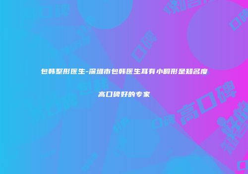 包韩整形医生-深圳市包韩医生耳有小畸形是知名度高口碑好的专家