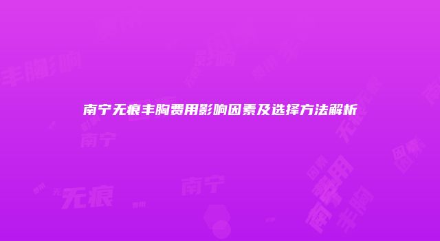 南宁无痕丰胸费用影响因素及选择方法解析