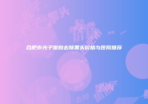 合肥市光子嫩肤去除黑头价格与医院推荐