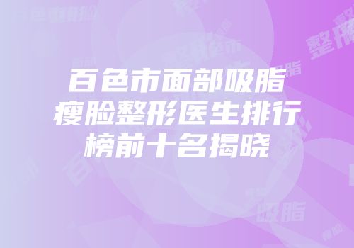 百色市面部吸脂瘦脸整形医生排行榜前十名揭晓