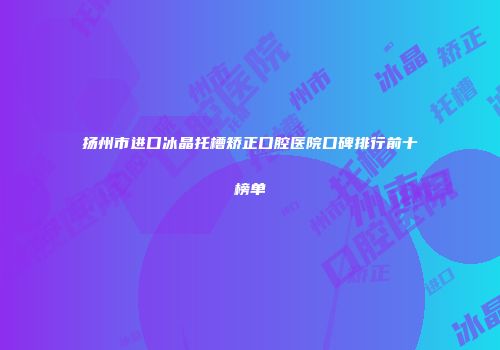 扬州市进口冰晶托槽矫正口腔医院口碑排行前十榜单