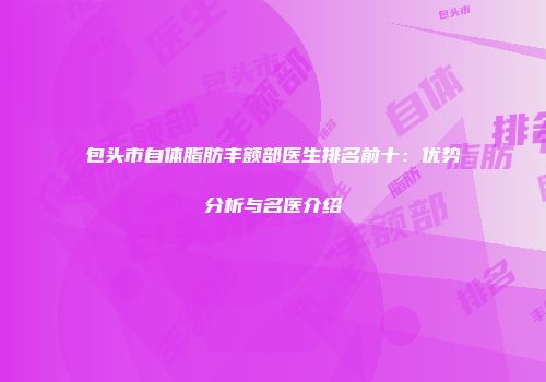 包头市自体脂肪丰额部医生排名前十：优势分析与名医介绍