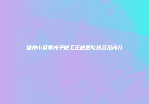 扬州市夏季光子脱毛正规医院排名及简介