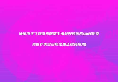 汕尾市半飞秒激光眼睛手术最好的医院(汕尾伊姿美医疗美容诊所注重正规和技术)