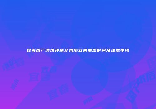 宜春国产清水种植牙术后效果显现时间及注意事项