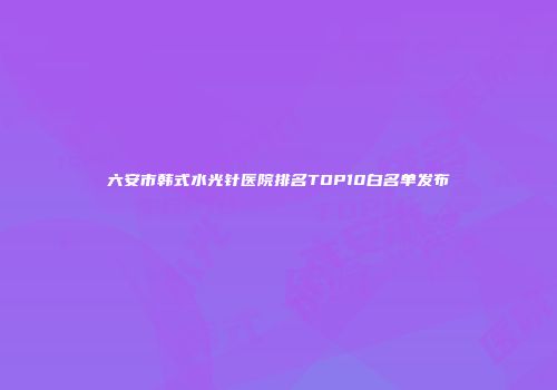 六安市韩式水光针医院排名TOP10白名单发布