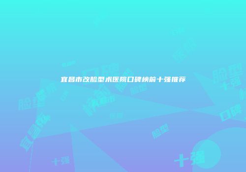 宜昌市改脸型术医院口碑榜前十强推荐