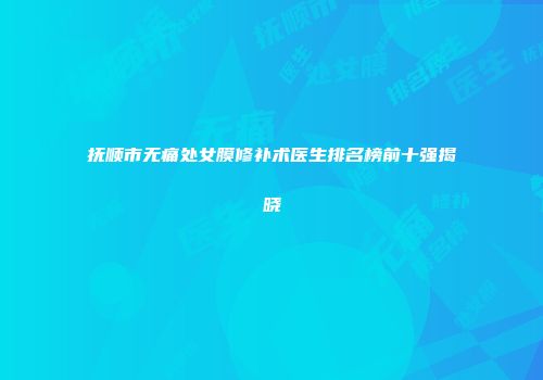 抚顺市无痛处女膜修补术医生排名榜前十强揭晓