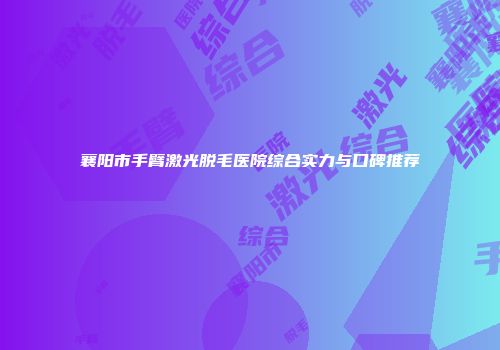 襄阳市手臂激光脱毛医院综合实力与口碑推荐