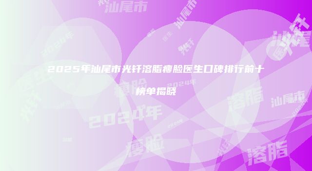 2025年汕尾市光钎溶脂瘦脸医生口碑排行前十榜单揭晓