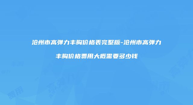 沧州市高弹力丰胸价格表完整版-沧州市高弹力丰胸价格费用大概需要多少钱