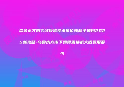 乌鲁木齐市下颌骨置换术价位表超全项目2025新攻略-乌鲁木齐市下颌骨置换术大概费用多少