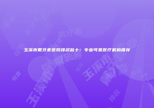 玉溪市戴牙套医院排名前十:专业可靠医疗机构推荐