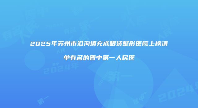 2025年苏州市泪沟填充成眼袋整形医院上榜清单有名的晋中第一人民医