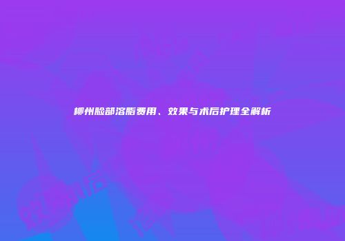 柳州脸部溶脂费用、效果与术后护理全解析