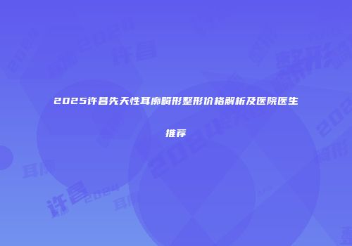 2025许昌先天性耳廓畸形整形价格解析及医院医生推荐