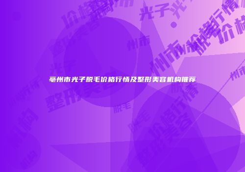 亳州市光子脱毛价格行情及整形美容机构推荐
