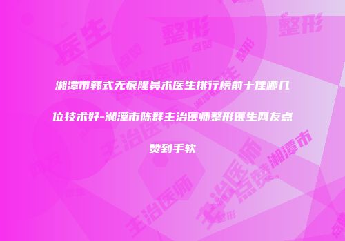 湘潭市韩式无痕隆鼻术医生排行榜前十佳哪几位技术好-湘潭市陈群主治医师整形医生网友点赞到手软