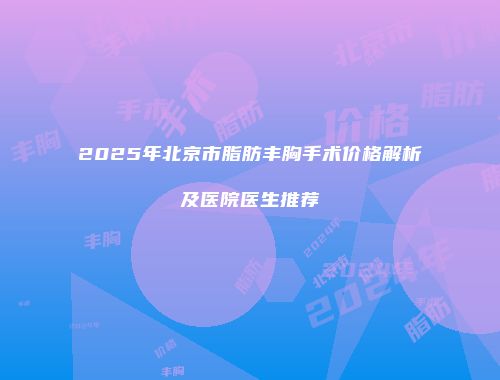 2025年北京市脂肪丰胸手术价格解析及医院医生推荐