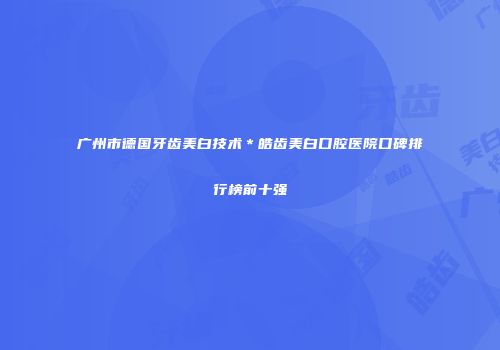 广州市德国牙齿美白技术＊皓齿美白口腔医院口碑排行榜前十强