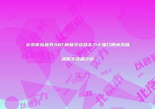 北京市以色列ABT种植牙综合实力十强口碑榜及知名医生详细介绍