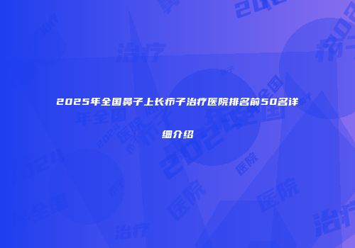 2025年全国鼻子上长疖子治疗医院排名前50名详细介绍