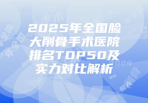 2025年全国脸大削骨手术医院排名TOP50及实力对比解析
